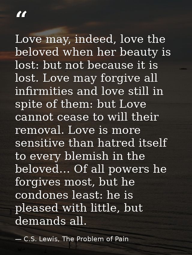Love may, indeed, love the beloved when her beauty is lost: but not because it is lost. Love may forgive all infirmities — C.S. Lewis, The Problem of Pain