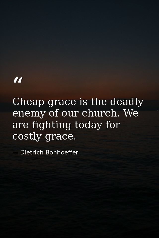 Cheap grace is the deadly enemy of our church. We are fighting today for costly grace. — Dietrich Bonhoeffer
