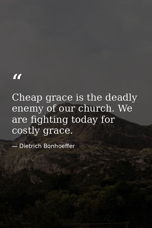 Cheap grace is the deadly enemy of our church. We are fighting today for costly grace. — Dietrich Bonhoeffer