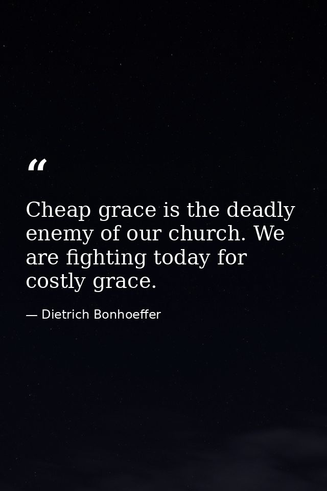 Cheap grace is the deadly enemy of our church. We are fighting today for costly grace. — Dietrich Bonhoeffer