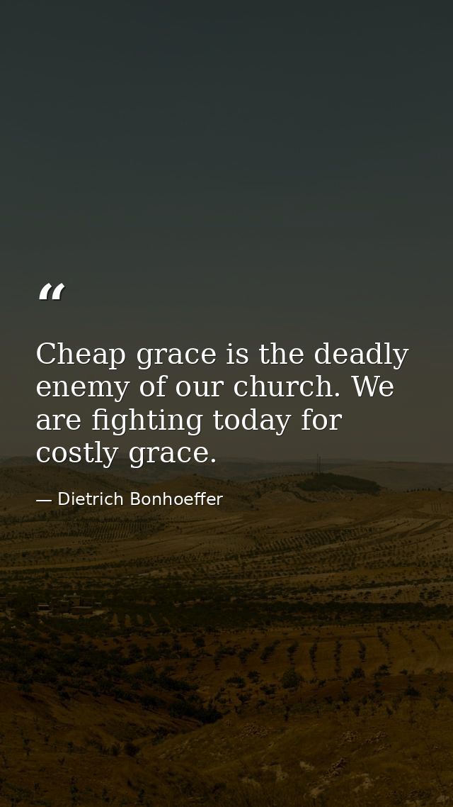 Cheap grace is the deadly enemy of our church. We are fighting today for costly grace. — Dietrich Bonhoeffer