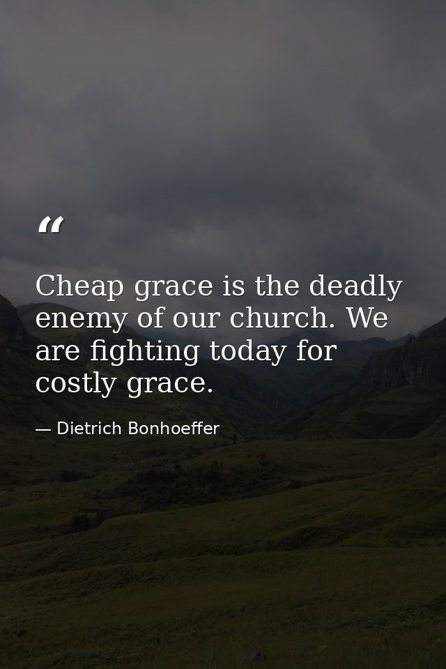 Cheap grace is the deadly enemy of our church. We are fighting today for costly grace. — Dietrich Bonhoeffer