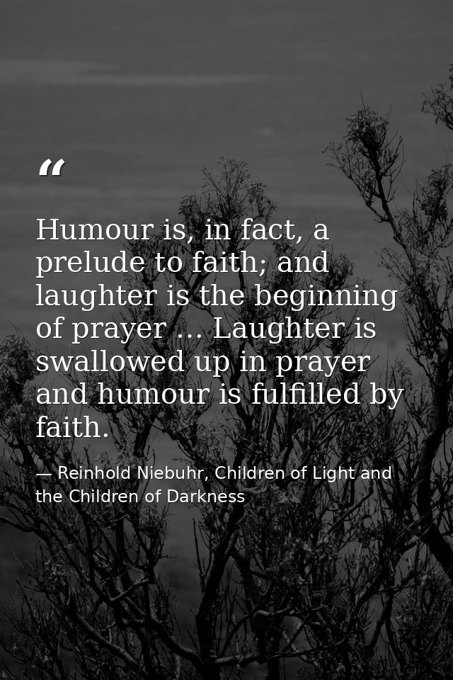 Humour is, in fact, a prelude to faith; and laughter is the beginning of prayer … Laughter is swallowed up in prayer and — Reinhold Niebuhr, Children of Light and the Children of Darkness