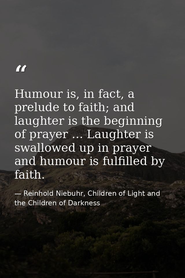 Humour is, in fact, a prelude to faith; and laughter is the beginning of prayer … Laughter is swallowed up in prayer and — Reinhold Niebuhr, Children of Light and the Children of Darkness