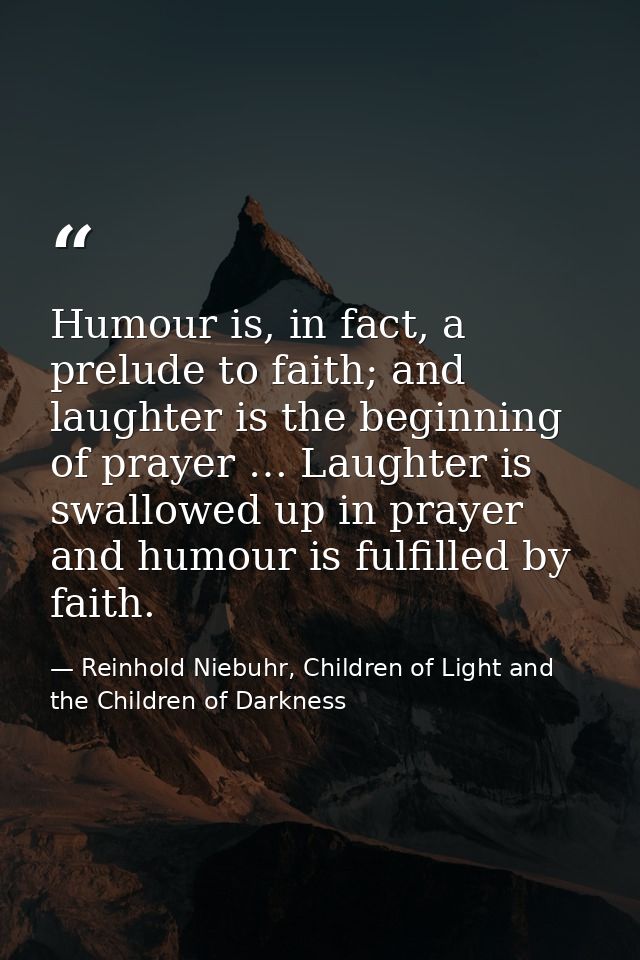 Humour is, in fact, a prelude to faith; and laughter is the beginning of prayer … Laughter is swallowed up in prayer and — Reinhold Niebuhr, Children of Light and the Children of Darkness