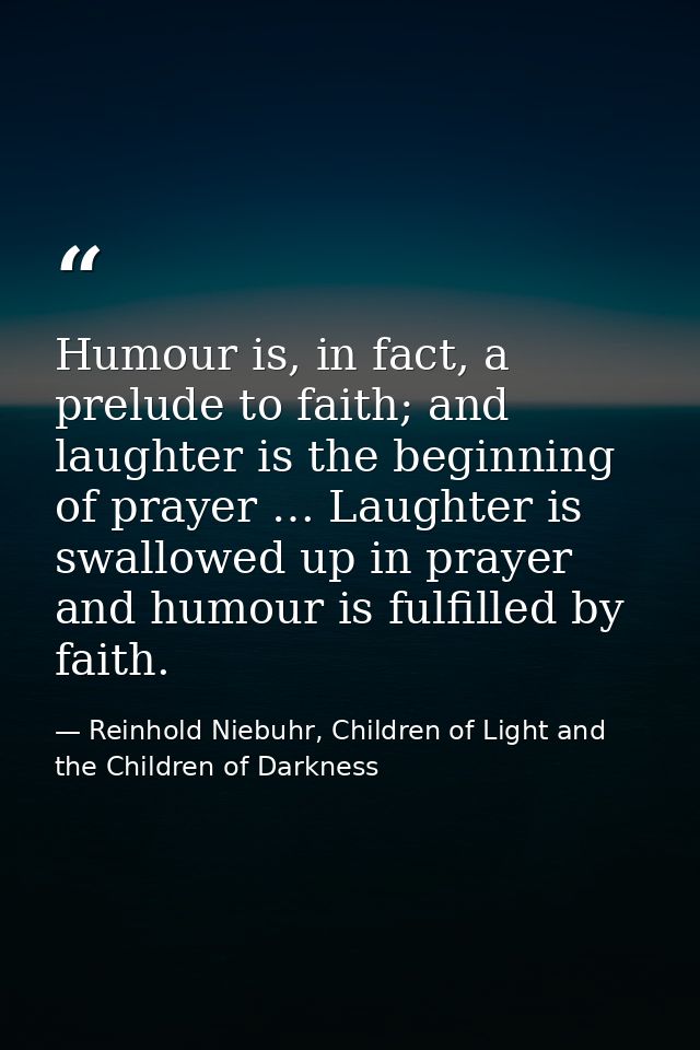 Humour is, in fact, a prelude to faith; and laughter is the beginning of prayer … Laughter is swallowed up in prayer and — Reinhold Niebuhr, Children of Light and the Children of Darkness