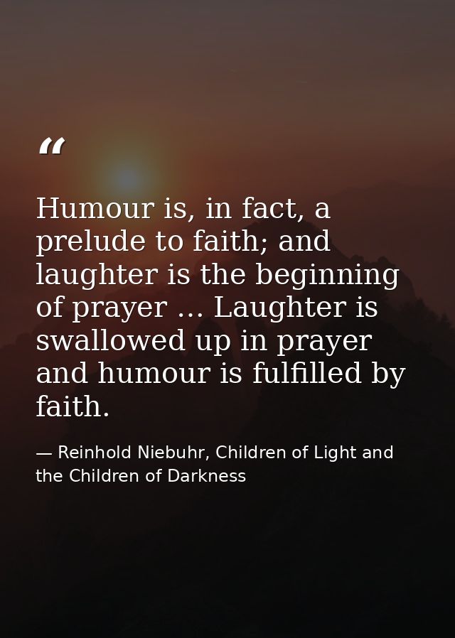 Humour is, in fact, a prelude to faith; and laughter is the beginning of prayer … Laughter is swallowed up in prayer and — Reinhold Niebuhr, Children of Light and the Children of Darkness