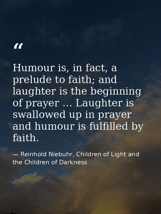 Humour is, in fact, a prelude to faith; and laughter is the beginning of prayer … Laughter is swallowed up in prayer and — Reinhold Niebuhr, Children of Light and the Children of Darkness