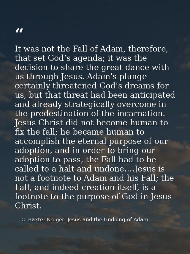 It was not the Fall of Adam, therefore, that set God’s agenda; it was the decision to share the great dance with us thro — C. Baxter Kruger, Jesus and the Undoing of Adam