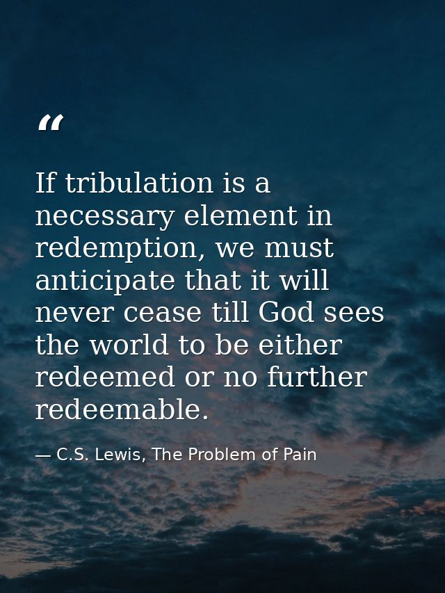 If tribulation is a necessary element in redemption, we must anticipate that it will never cease till God sees the world — C.S. Lewis, The Problem of Pain