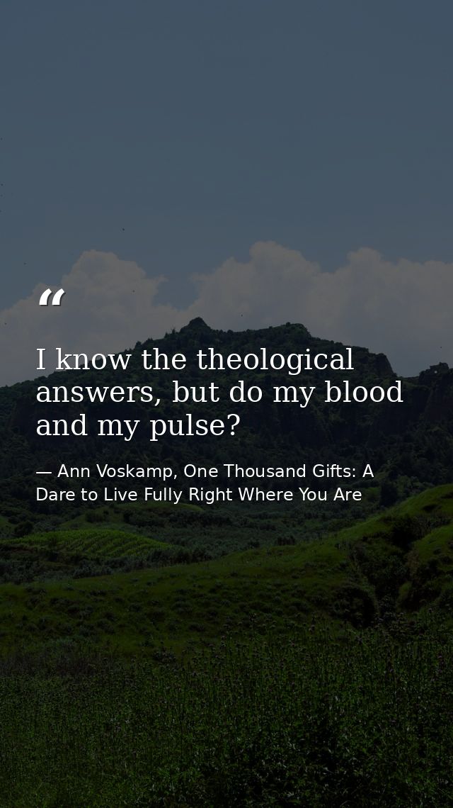 I know the theological answers, but do my blood and my pulse? — Ann Voskamp, One Thousand Gifts: A Dare to Live Fully Right Where You Are