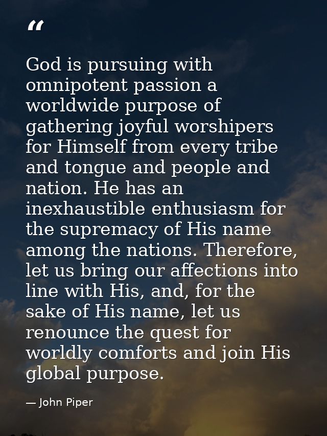 God is pursuing with omnipotent passion a worldwide purpose of gathering joyful worshipers for Himself from every tribe  — John Piper