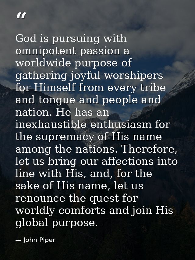 God is pursuing with omnipotent passion a worldwide purpose of gathering joyful worshipers for Himself from every tribe  — John Piper