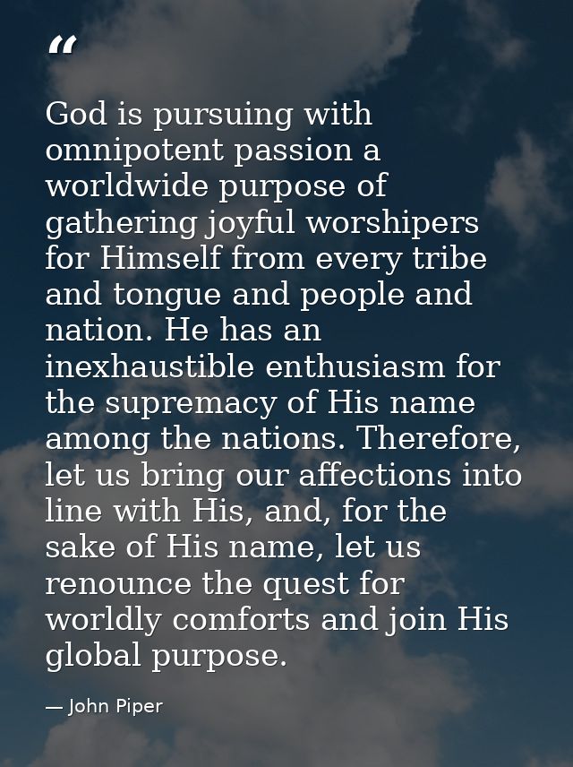 God is pursuing with omnipotent passion a worldwide purpose of gathering joyful worshipers for Himself from every tribe  — John Piper