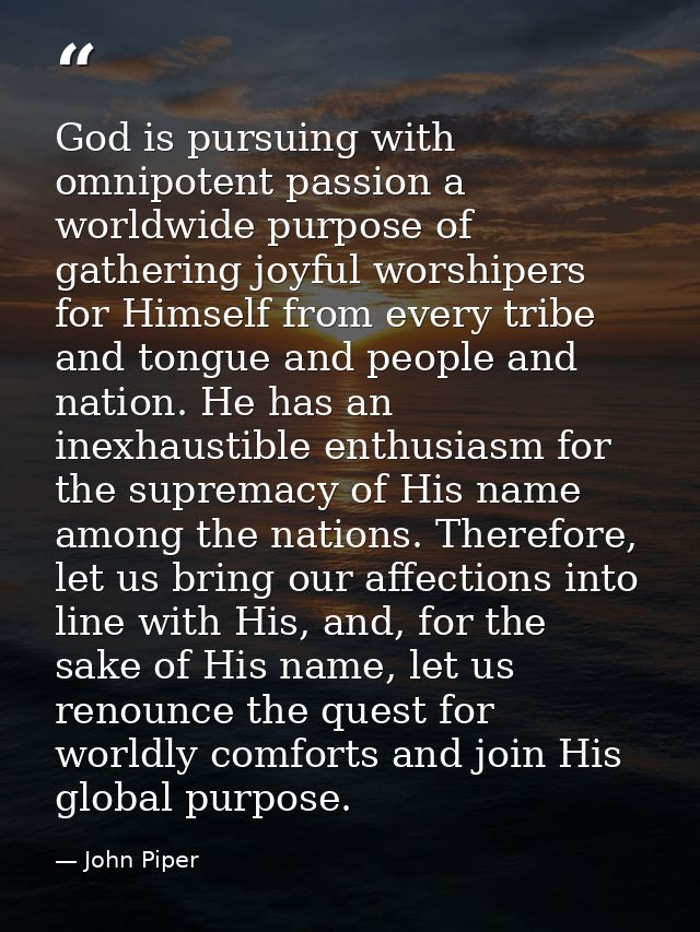 God is pursuing with omnipotent passion a worldwide purpose of gathering joyful worshipers for Himself from every tribe  — John Piper