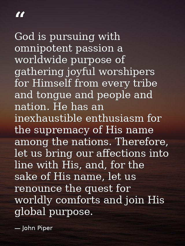 God is pursuing with omnipotent passion a worldwide purpose of gathering joyful worshipers for Himself from every tribe  — John Piper