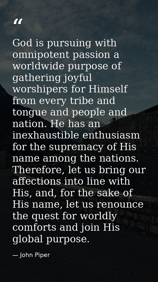 God is pursuing with omnipotent passion a worldwide purpose of gathering joyful worshipers for Himself from every tribe  — John Piper