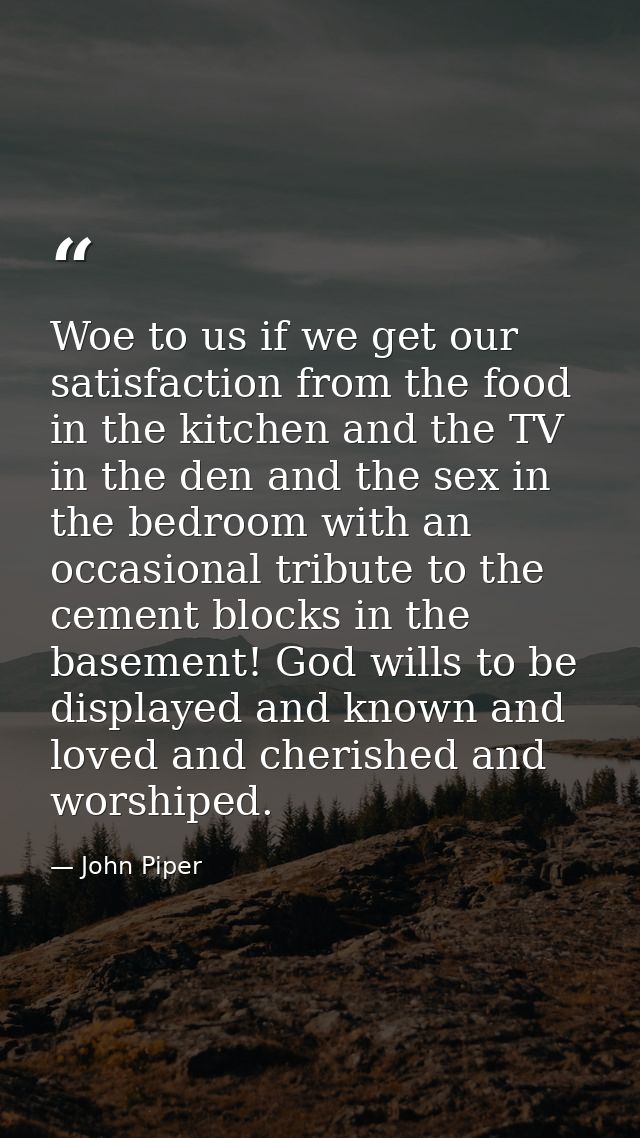 Woe to us if we get our satisfaction from the food in the kitchen and the TV in the den and the sex in the bedroom with  — John Piper