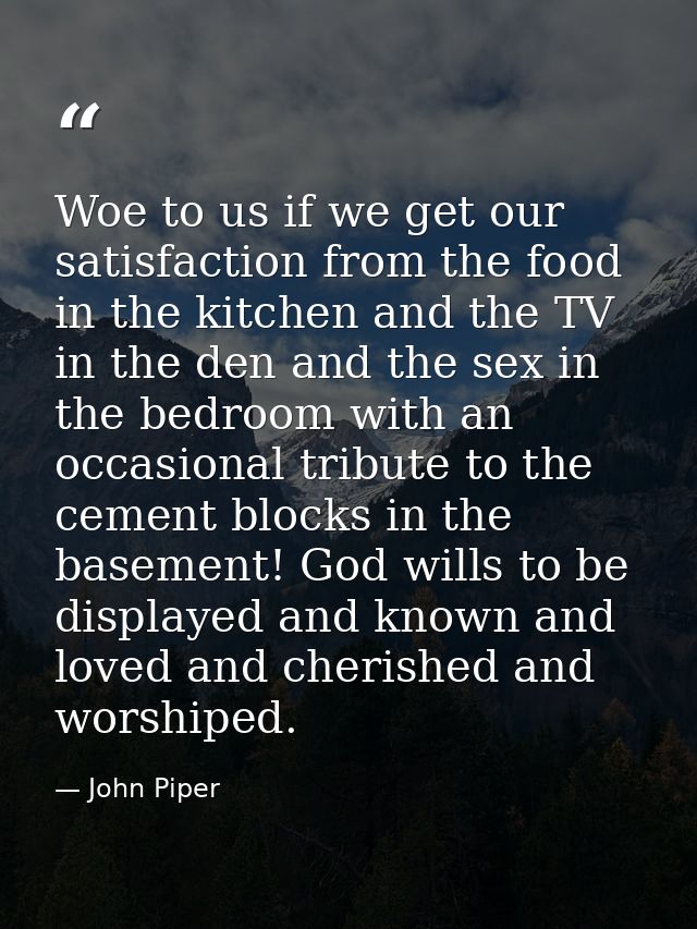 Woe to us if we get our satisfaction from the food in the kitchen and the TV in the den and the sex in the bedroom with  — John Piper
