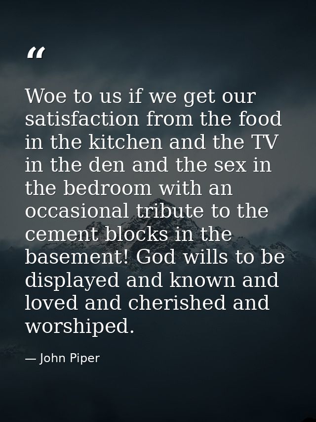 Woe to us if we get our satisfaction from the food in the kitchen and the TV in the den and the sex in the bedroom with  — John Piper