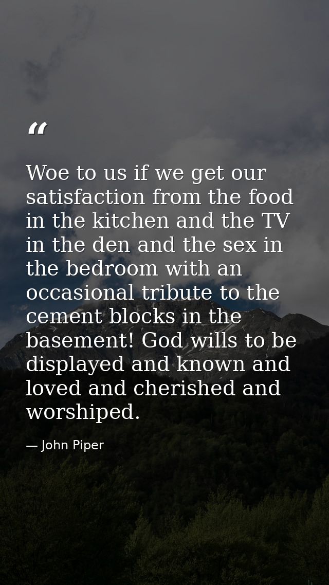 Woe to us if we get our satisfaction from the food in the kitchen and the TV in the den and the sex in the bedroom with  — John Piper