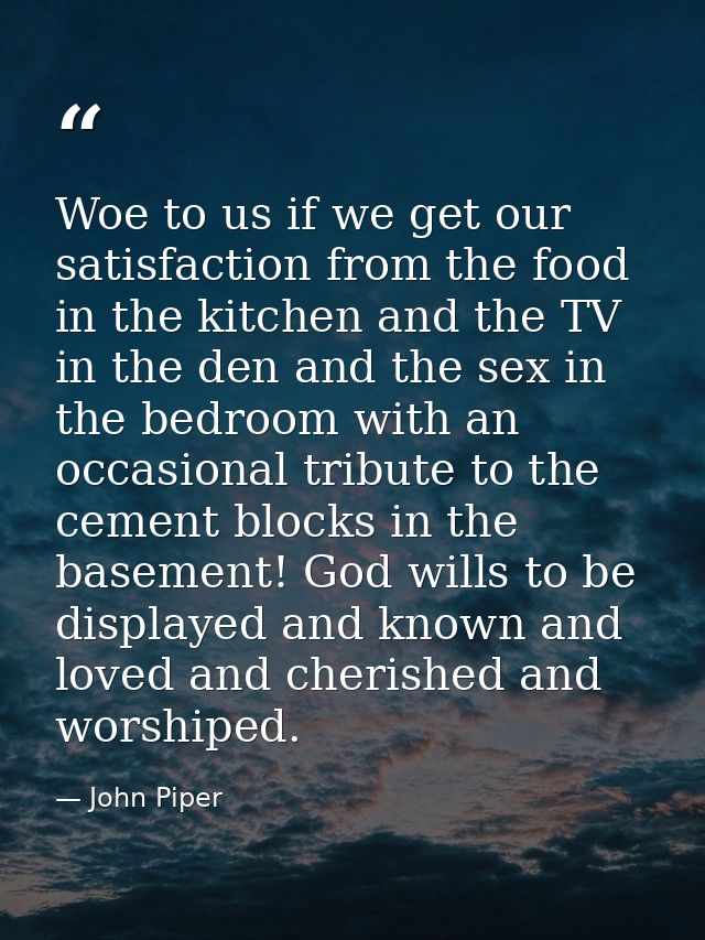 Woe to us if we get our satisfaction from the food in the kitchen and the TV in the den and the sex in the bedroom with  — John Piper