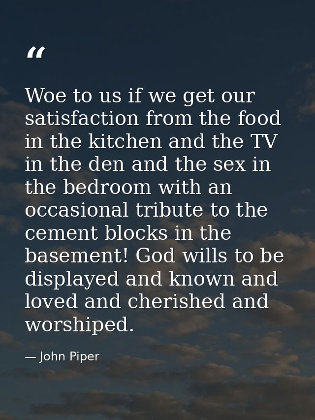 Woe to us if we get our satisfaction from the food in the kitchen and the TV in the den and the sex in the bedroom with  — John Piper