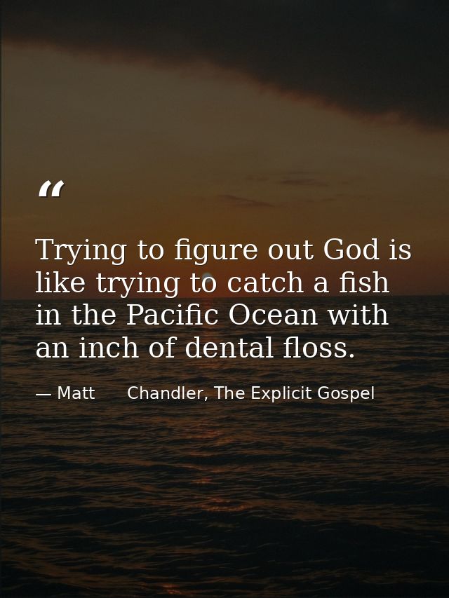 Trying to figure out God is like trying to catch a fish in the Pacific Ocean with an inch of dental floss. — Matt      Chandler, The Explicit Gospel