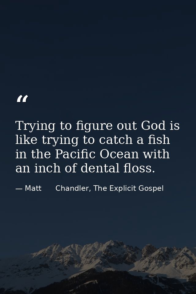 Trying to figure out God is like trying to catch a fish in the Pacific Ocean with an inch of dental floss. — Matt      Chandler, The Explicit Gospel