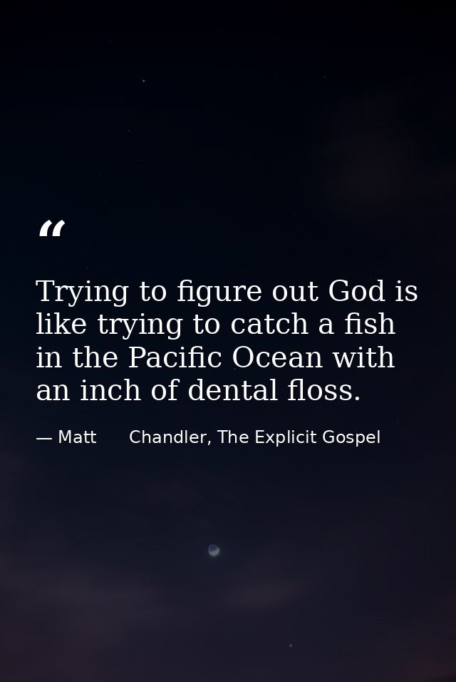 Trying to figure out God is like trying to catch a fish in the Pacific Ocean with an inch of dental floss. — Matt      Chandler, The Explicit Gospel
