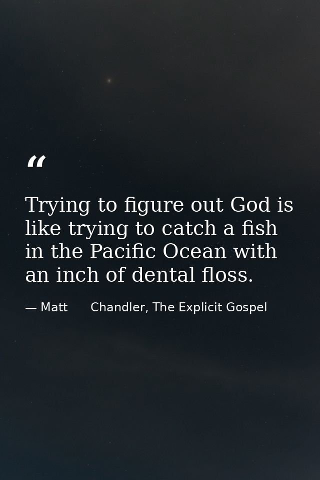 Trying to figure out God is like trying to catch a fish in the Pacific Ocean with an inch of dental floss. — Matt      Chandler, The Explicit Gospel