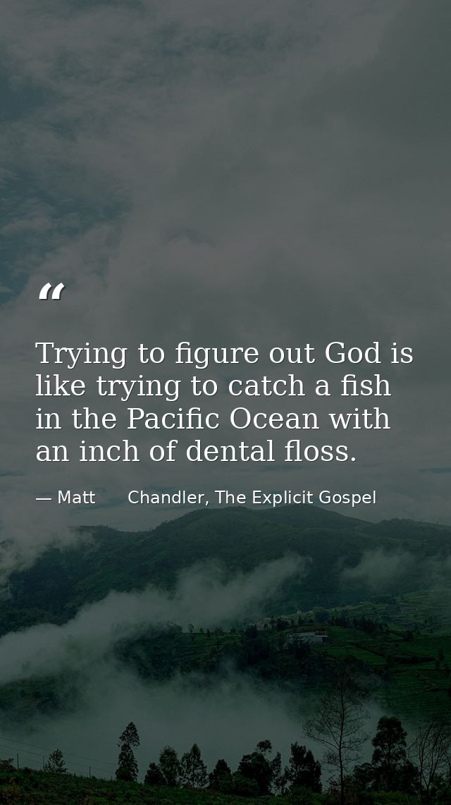 Trying to figure out God is like trying to catch a fish in the Pacific Ocean with an inch of dental floss. — Matt      Chandler, The Explicit Gospel