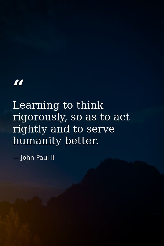 Learning to think rigorously, so as to act rightly and to serve humanity better. — John Paul II