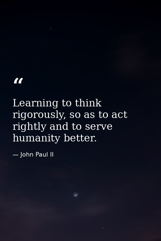 Learning to think rigorously, so as to act rightly and to serve humanity better. — John Paul II