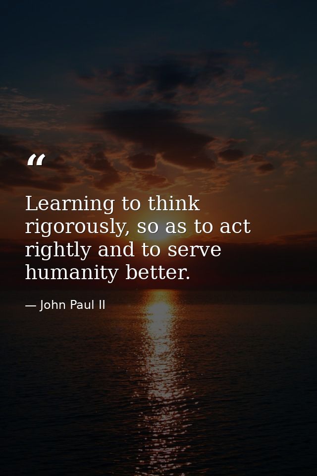 Learning to think rigorously, so as to act rightly and to serve humanity better. — John Paul II
