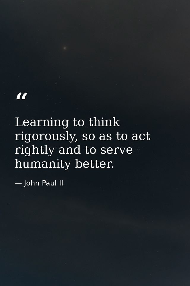 Learning to think rigorously, so as to act rightly and to serve humanity better. — John Paul II