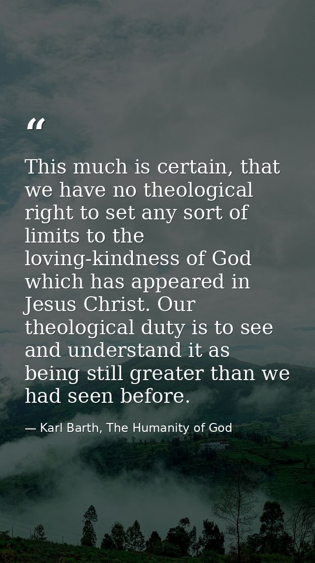 This much is certain, that we have no theological right to set any sort of limits to the loving-kindness of God which ha — Karl Barth, The Humanity of God