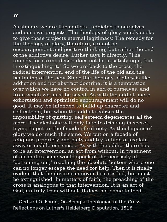 As sinners we are like addicts - addicted to ourselves and our own projects. The theology of glory simply seeks to give  — Gerhard O. Forde, On Being a Theologian of the Cross: Reflections on Luther's Heidelberg Disputation, 1518