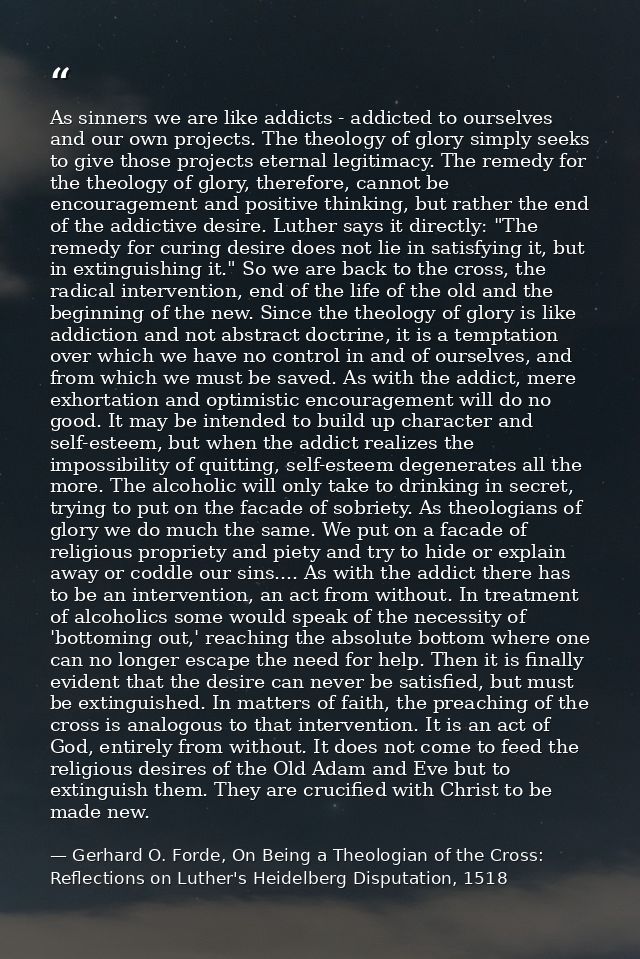 As sinners we are like addicts - addicted to ourselves and our own projects. The theology of glory simply seeks to give  — Gerhard O. Forde, On Being a Theologian of the Cross: Reflections on Luther's Heidelberg Disputation, 1518