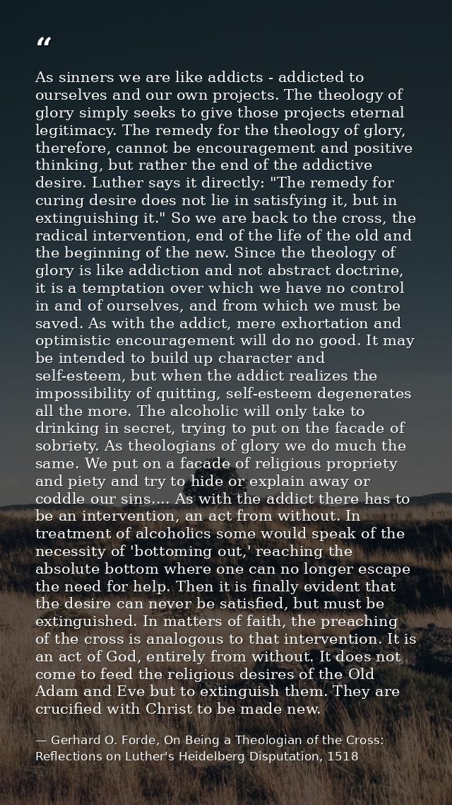 As sinners we are like addicts - addicted to ourselves and our own projects. The theology of glory simply seeks to give  — Gerhard O. Forde, On Being a Theologian of the Cross: Reflections on Luther's Heidelberg Disputation, 1518