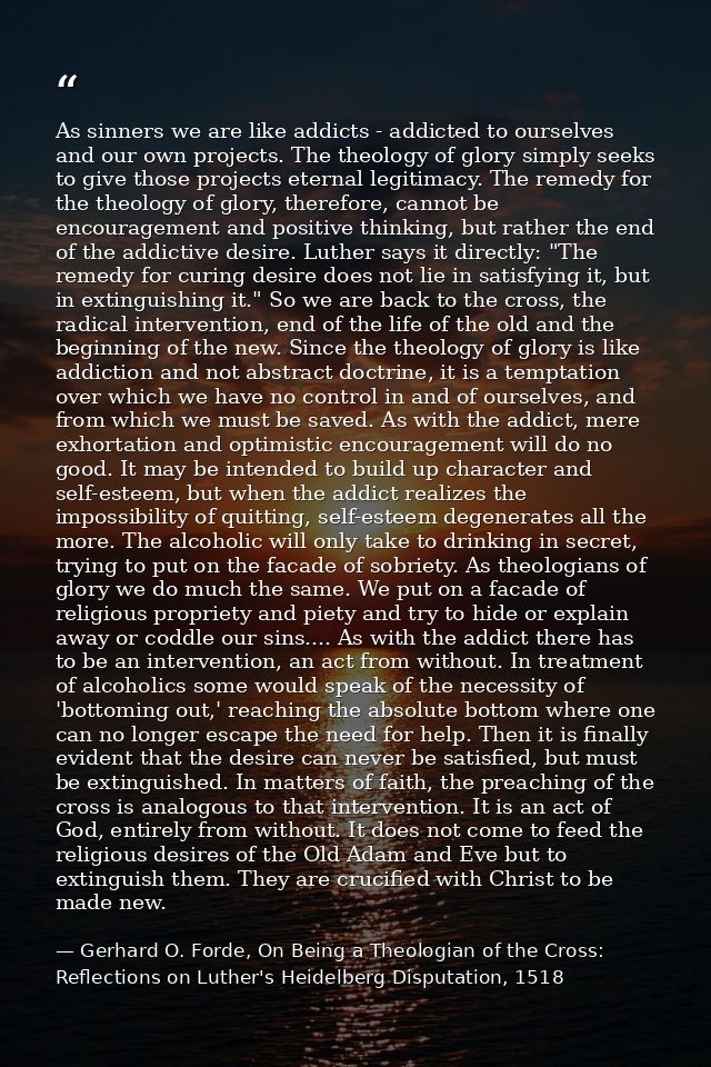 As sinners we are like addicts - addicted to ourselves and our own projects. The theology of glory simply seeks to give  — Gerhard O. Forde, On Being a Theologian of the Cross: Reflections on Luther's Heidelberg Disputation, 1518