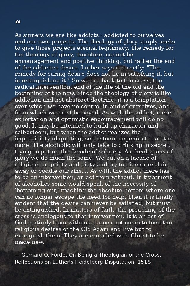 As sinners we are like addicts - addicted to ourselves and our own projects. The theology of glory simply seeks to give  — Gerhard O. Forde, On Being a Theologian of the Cross: Reflections on Luther's Heidelberg Disputation, 1518