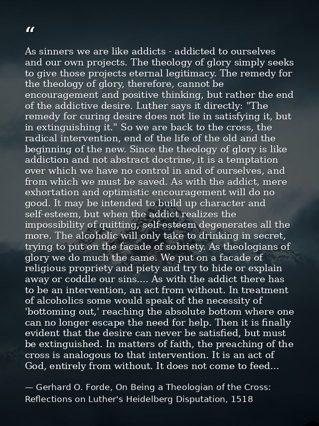 As sinners we are like addicts - addicted to ourselves and our own projects. The theology of glory simply seeks to give  — Gerhard O. Forde, On Being a Theologian of the Cross: Reflections on Luther's Heidelberg Disputation, 1518