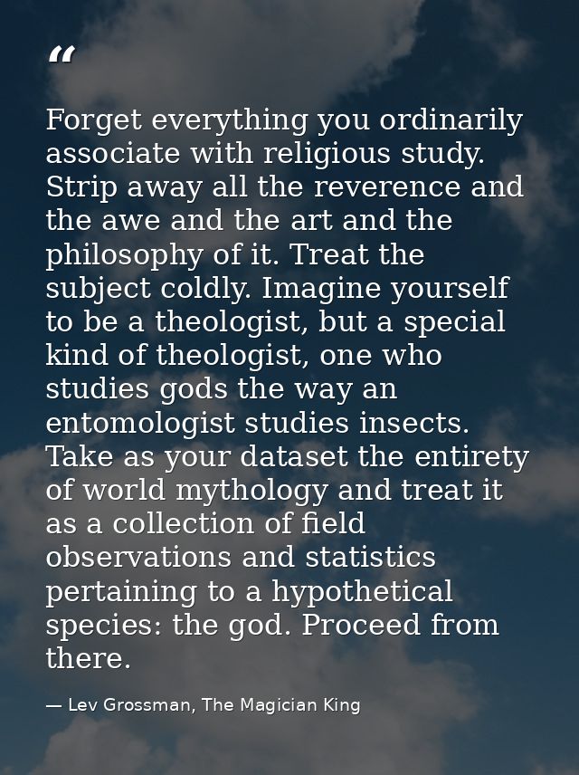 Forget everything you ordinarily associate with religious study. Strip away all the reverence and the awe and the art an — Lev Grossman, The Magician King