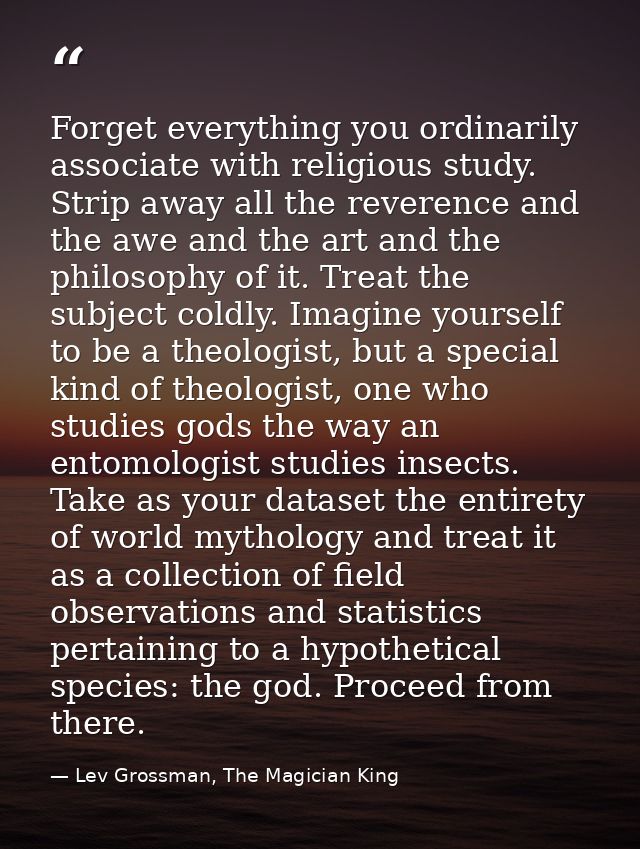 Forget everything you ordinarily associate with religious study. Strip away all the reverence and the awe and the art an — Lev Grossman, The Magician King