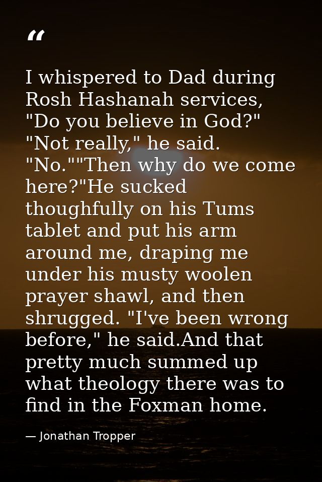 I whispered to Dad during Rosh Hashanah services, "Do you believe in God?" "Not really," he said. "No.""Then why do we c — Jonathan Tropper
