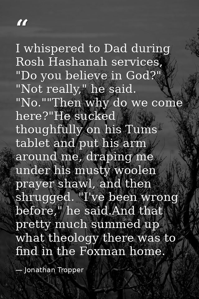 I whispered to Dad during Rosh Hashanah services, "Do you believe in God?" "Not really," he said. "No.""Then why do we c — Jonathan Tropper
