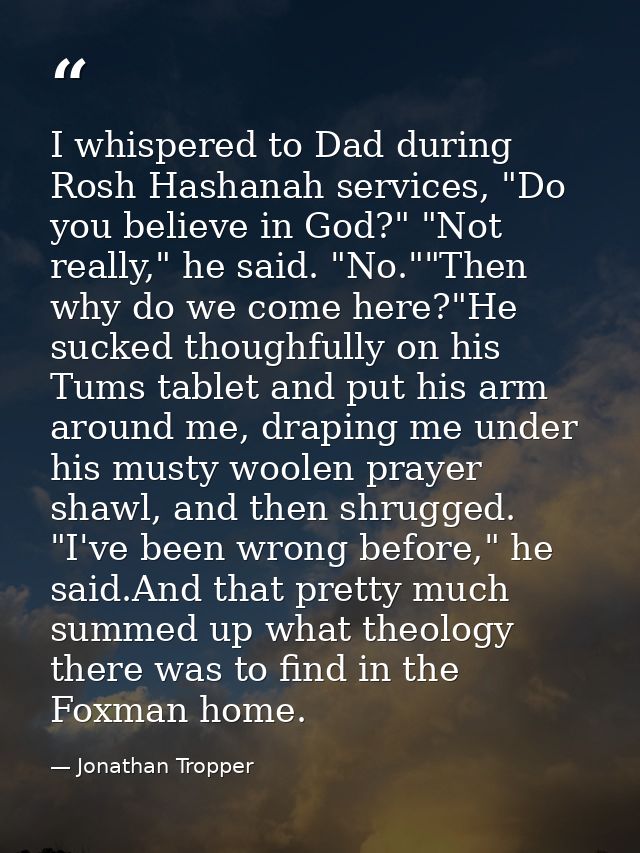 I whispered to Dad during Rosh Hashanah services, "Do you believe in God?" "Not really," he said. "No.""Then why do we c — Jonathan Tropper