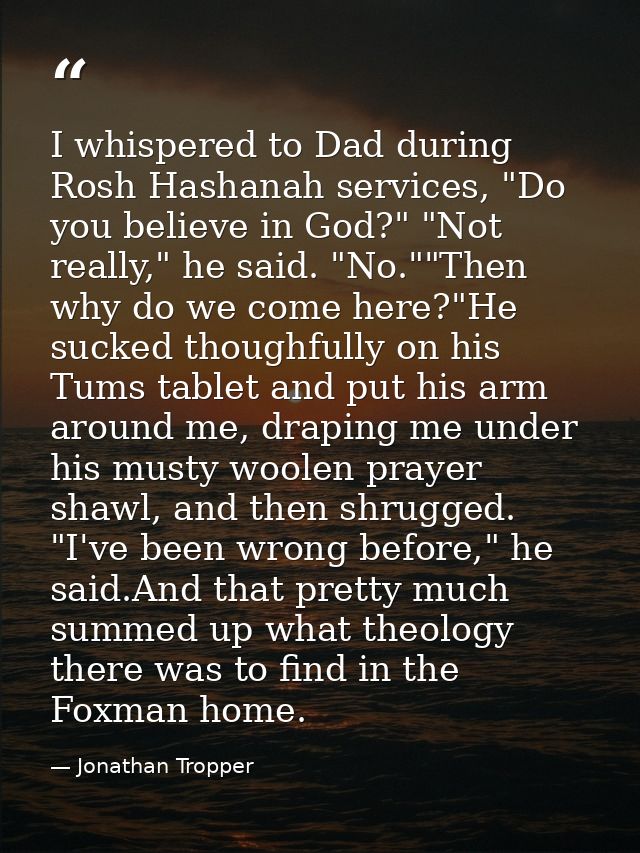 I whispered to Dad during Rosh Hashanah services, "Do you believe in God?" "Not really," he said. "No.""Then why do we c — Jonathan Tropper