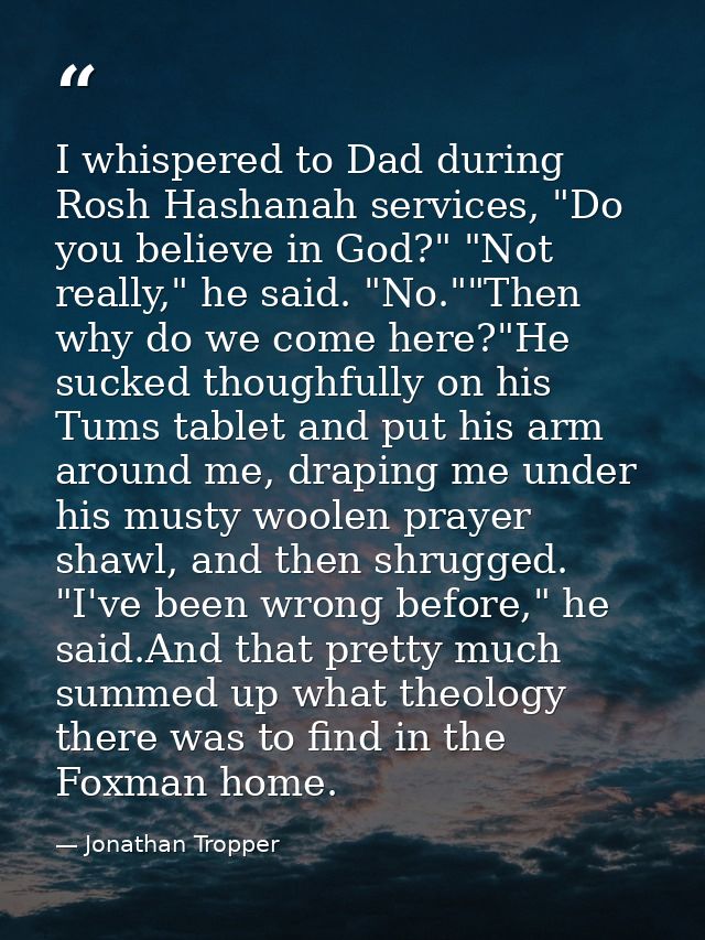 I whispered to Dad during Rosh Hashanah services, "Do you believe in God?" "Not really," he said. "No.""Then why do we c — Jonathan Tropper